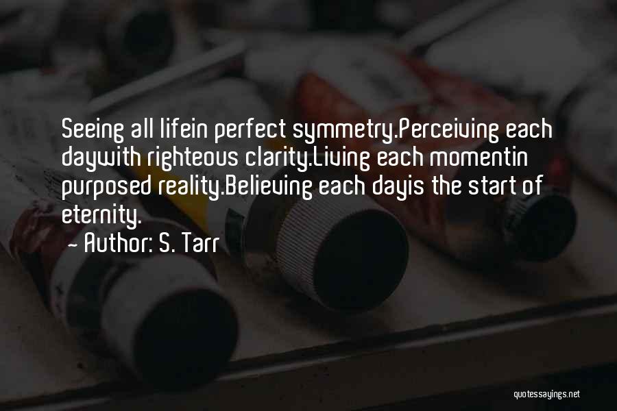 S. Tarr Quotes: Seeing All Lifein Perfect Symmetry.perceiving Each Daywith Righteous Clarity.living Each Momentin Purposed Reality.believing Each Dayis The Start Of Eternity.