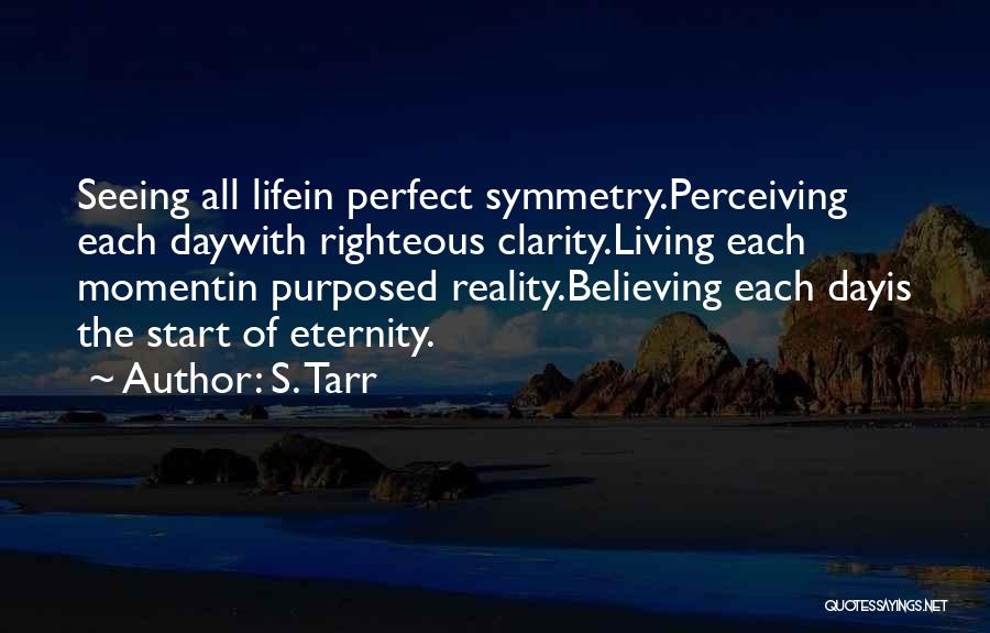 S. Tarr Quotes: Seeing All Lifein Perfect Symmetry.perceiving Each Daywith Righteous Clarity.living Each Momentin Purposed Reality.believing Each Dayis The Start Of Eternity.