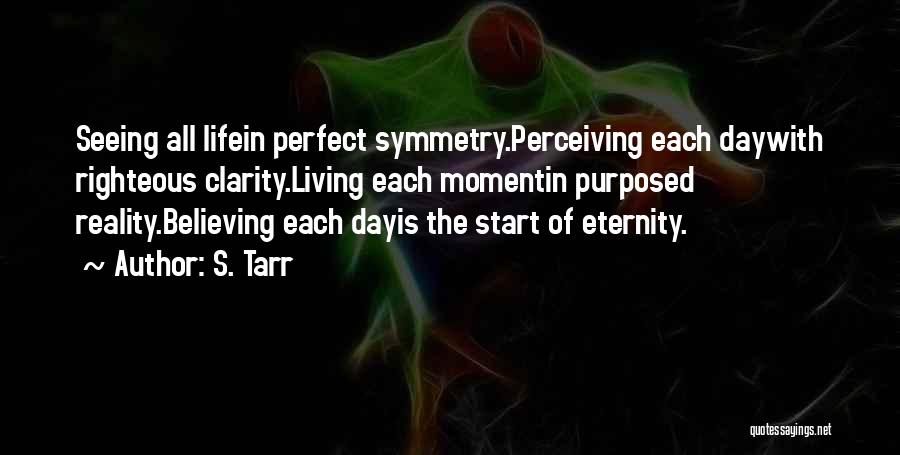 S. Tarr Quotes: Seeing All Lifein Perfect Symmetry.perceiving Each Daywith Righteous Clarity.living Each Momentin Purposed Reality.believing Each Dayis The Start Of Eternity.