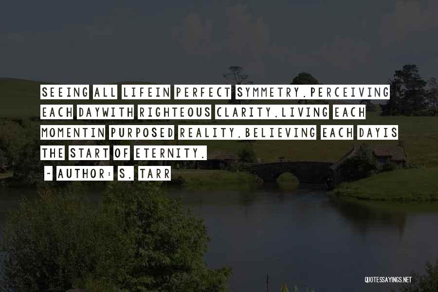 S. Tarr Quotes: Seeing All Lifein Perfect Symmetry.perceiving Each Daywith Righteous Clarity.living Each Momentin Purposed Reality.believing Each Dayis The Start Of Eternity.