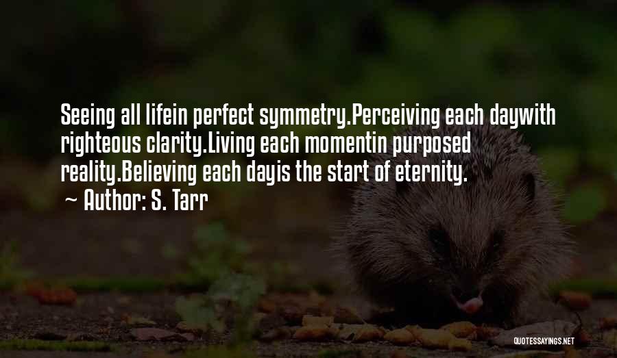 S. Tarr Quotes: Seeing All Lifein Perfect Symmetry.perceiving Each Daywith Righteous Clarity.living Each Momentin Purposed Reality.believing Each Dayis The Start Of Eternity.