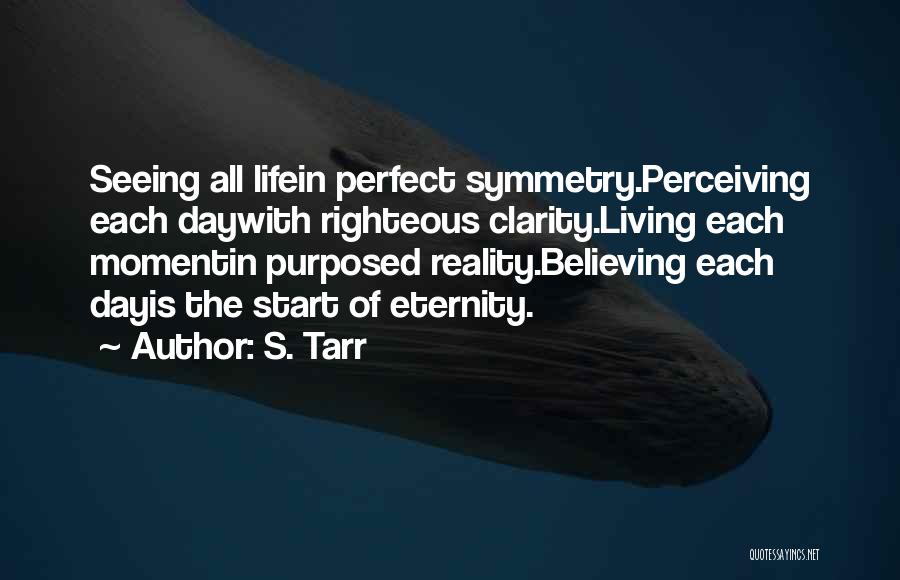 S. Tarr Quotes: Seeing All Lifein Perfect Symmetry.perceiving Each Daywith Righteous Clarity.living Each Momentin Purposed Reality.believing Each Dayis The Start Of Eternity.