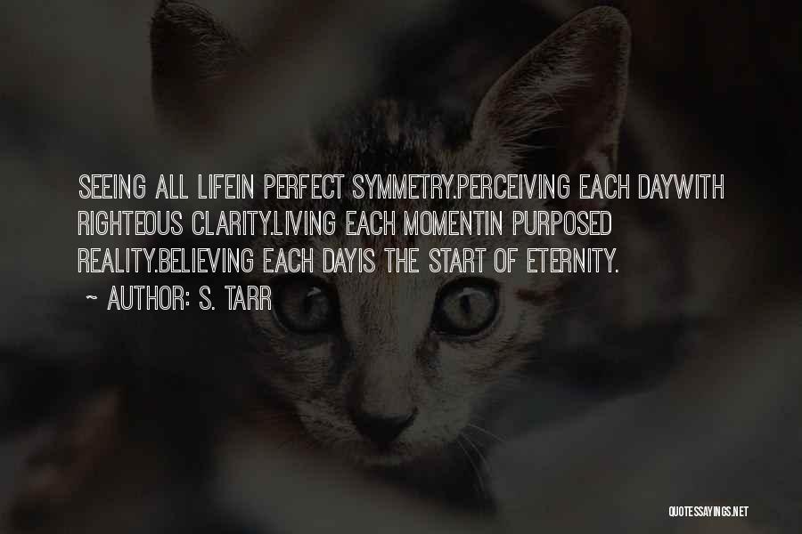 S. Tarr Quotes: Seeing All Lifein Perfect Symmetry.perceiving Each Daywith Righteous Clarity.living Each Momentin Purposed Reality.believing Each Dayis The Start Of Eternity.