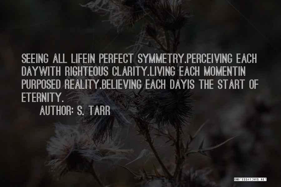 S. Tarr Quotes: Seeing All Lifein Perfect Symmetry.perceiving Each Daywith Righteous Clarity.living Each Momentin Purposed Reality.believing Each Dayis The Start Of Eternity.