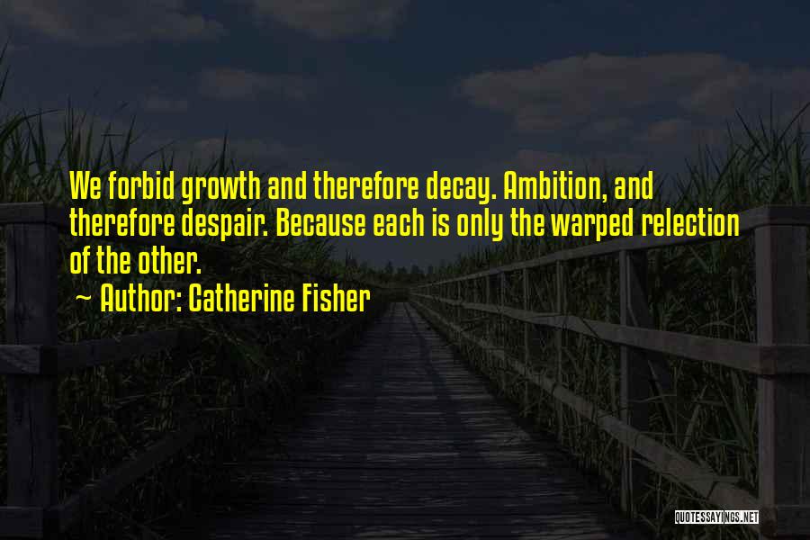 Catherine Fisher Quotes: We Forbid Growth And Therefore Decay. Ambition, And Therefore Despair. Because Each Is Only The Warped Relection Of The Other.