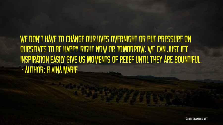 Elaina Marie Quotes: We Don't Have To Change Our Lives Overnight Or Put Pressure On Ourselves To Be Happy Right Now Or Tomorrow.