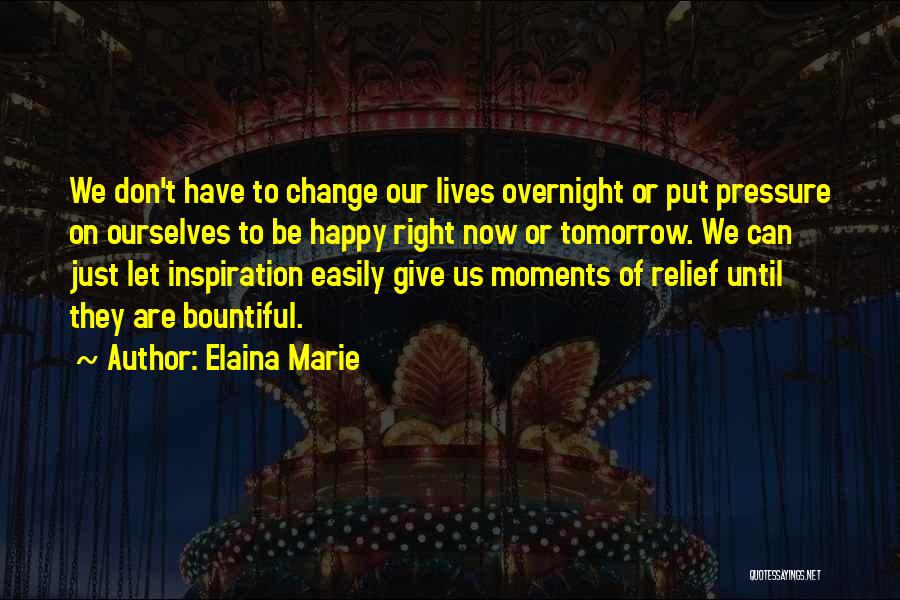 Elaina Marie Quotes: We Don't Have To Change Our Lives Overnight Or Put Pressure On Ourselves To Be Happy Right Now Or Tomorrow.