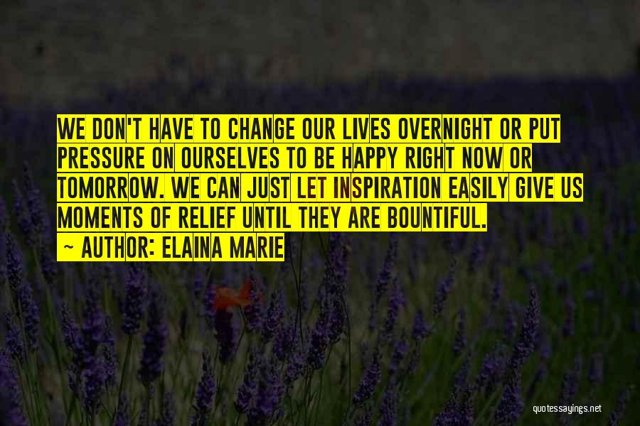 Elaina Marie Quotes: We Don't Have To Change Our Lives Overnight Or Put Pressure On Ourselves To Be Happy Right Now Or Tomorrow.