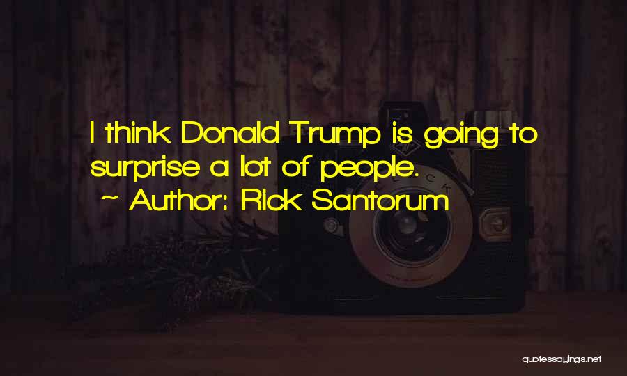 Rick Santorum Quotes: I Think Donald Trump Is Going To Surprise A Lot Of People.