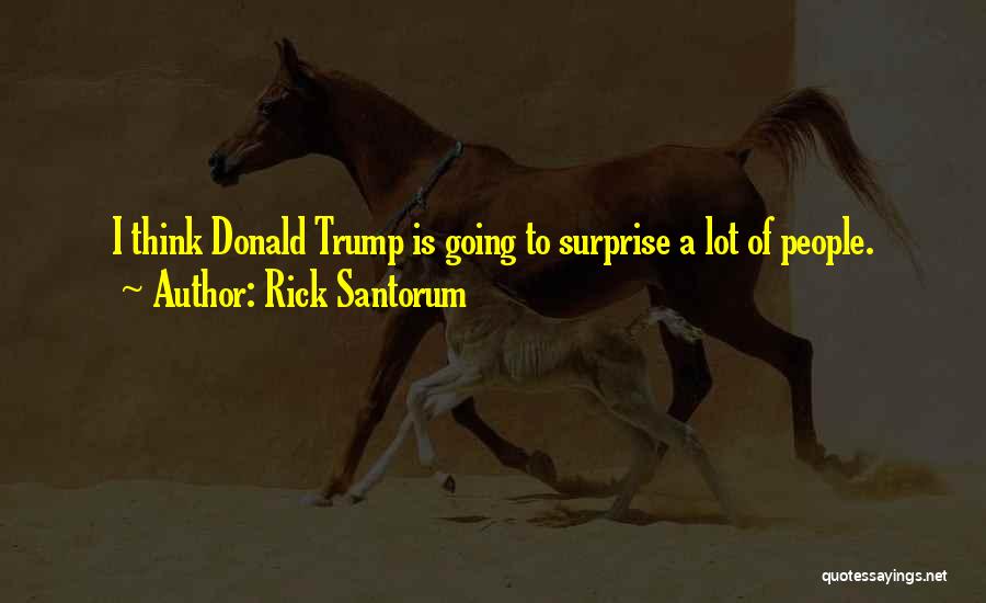 Rick Santorum Quotes: I Think Donald Trump Is Going To Surprise A Lot Of People.