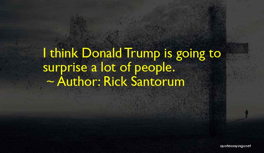 Rick Santorum Quotes: I Think Donald Trump Is Going To Surprise A Lot Of People.
