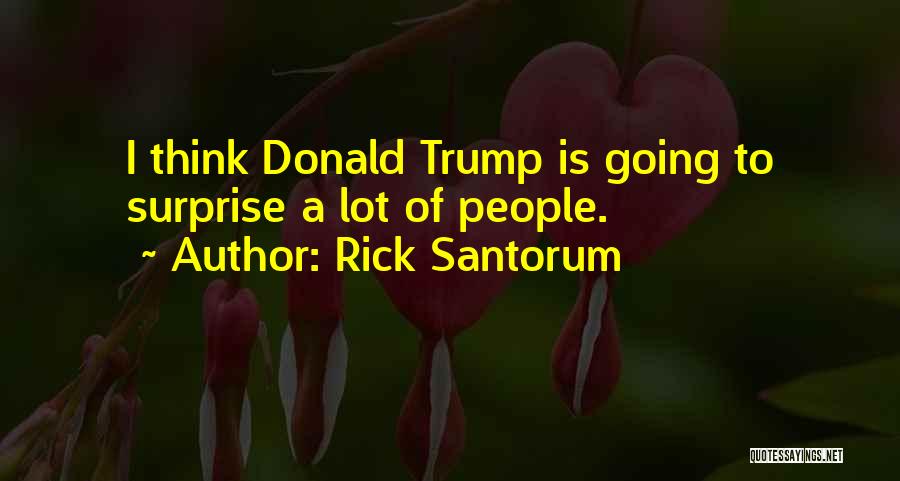 Rick Santorum Quotes: I Think Donald Trump Is Going To Surprise A Lot Of People.