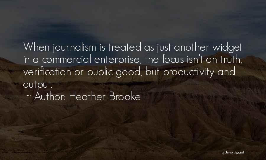 Heather Brooke Quotes: When Journalism Is Treated As Just Another Widget In A Commercial Enterprise, The Focus Isn't On Truth, Verification Or Public