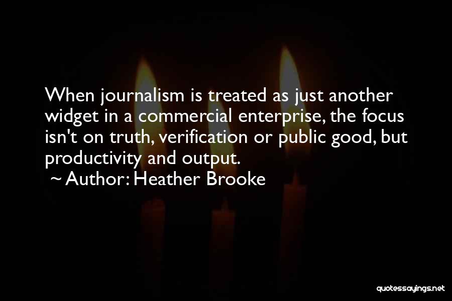 Heather Brooke Quotes: When Journalism Is Treated As Just Another Widget In A Commercial Enterprise, The Focus Isn't On Truth, Verification Or Public