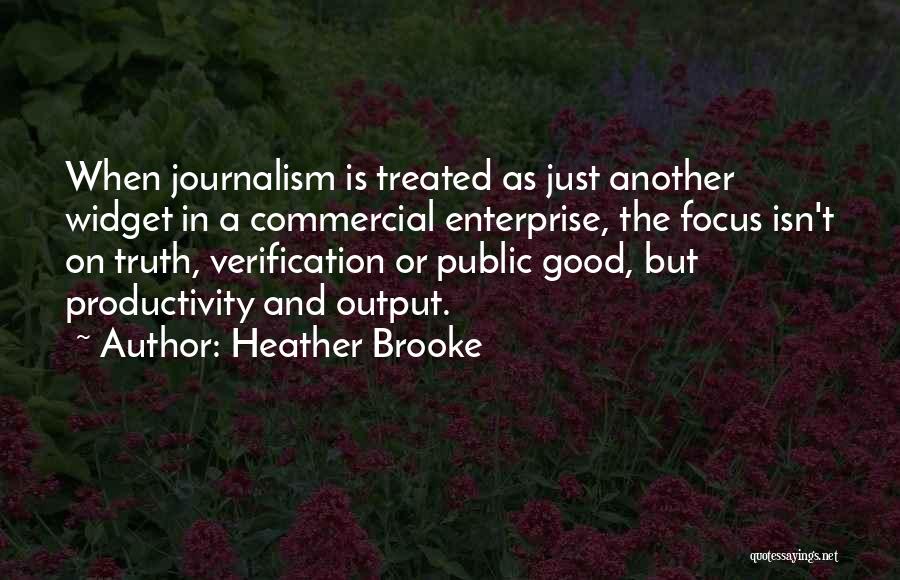 Heather Brooke Quotes: When Journalism Is Treated As Just Another Widget In A Commercial Enterprise, The Focus Isn't On Truth, Verification Or Public