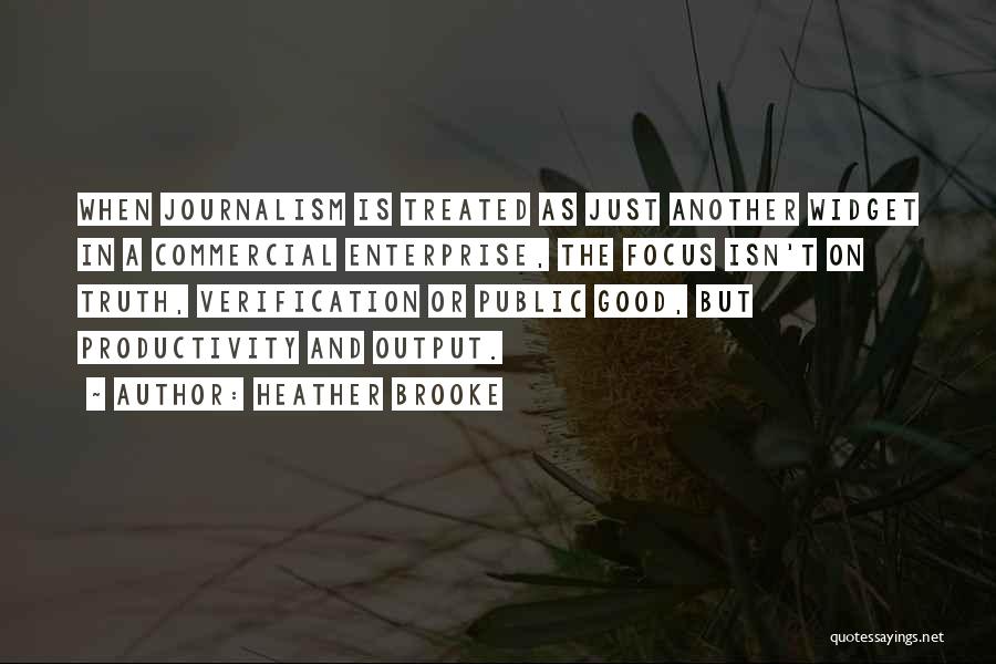 Heather Brooke Quotes: When Journalism Is Treated As Just Another Widget In A Commercial Enterprise, The Focus Isn't On Truth, Verification Or Public