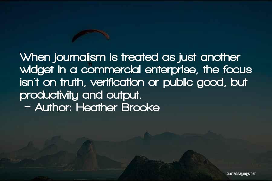 Heather Brooke Quotes: When Journalism Is Treated As Just Another Widget In A Commercial Enterprise, The Focus Isn't On Truth, Verification Or Public