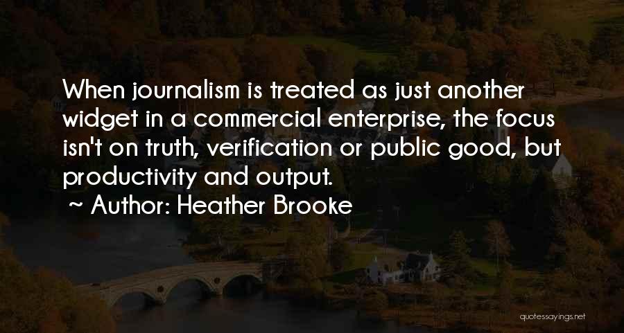 Heather Brooke Quotes: When Journalism Is Treated As Just Another Widget In A Commercial Enterprise, The Focus Isn't On Truth, Verification Or Public