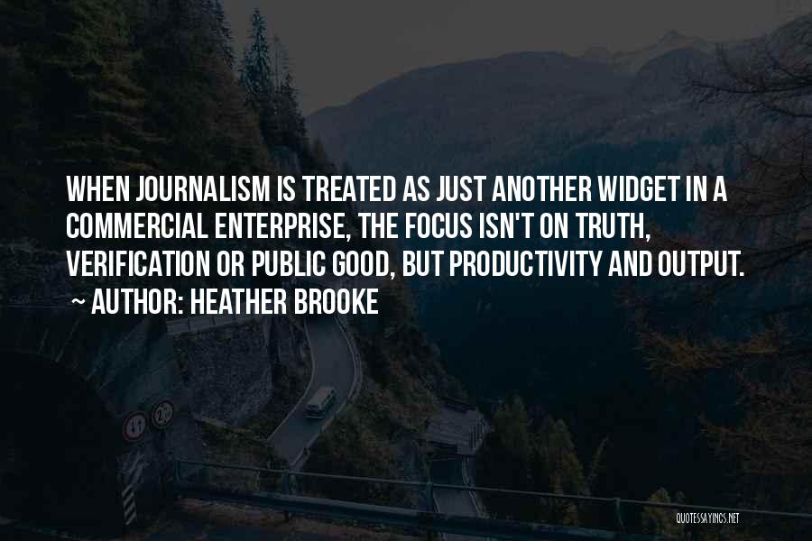 Heather Brooke Quotes: When Journalism Is Treated As Just Another Widget In A Commercial Enterprise, The Focus Isn't On Truth, Verification Or Public