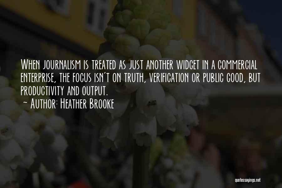 Heather Brooke Quotes: When Journalism Is Treated As Just Another Widget In A Commercial Enterprise, The Focus Isn't On Truth, Verification Or Public