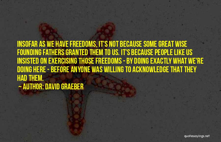 David Graeber Quotes: Insofar As We Have Freedoms, It's Not Because Some Great Wise Founding Fathers Granted Them To Us. It's Because People