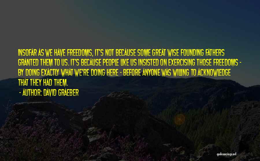 David Graeber Quotes: Insofar As We Have Freedoms, It's Not Because Some Great Wise Founding Fathers Granted Them To Us. It's Because People