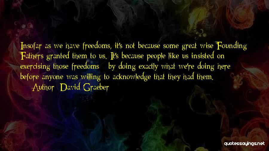 David Graeber Quotes: Insofar As We Have Freedoms, It's Not Because Some Great Wise Founding Fathers Granted Them To Us. It's Because People