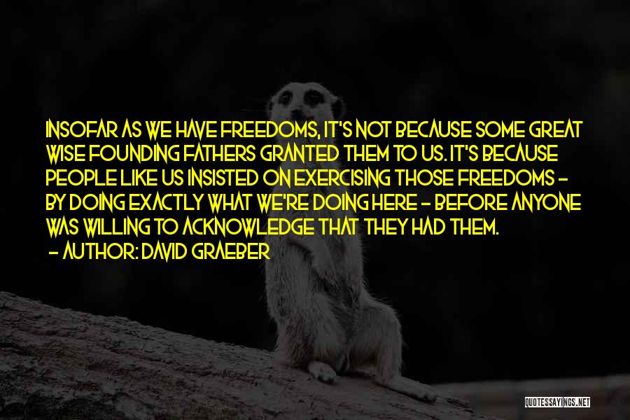 David Graeber Quotes: Insofar As We Have Freedoms, It's Not Because Some Great Wise Founding Fathers Granted Them To Us. It's Because People