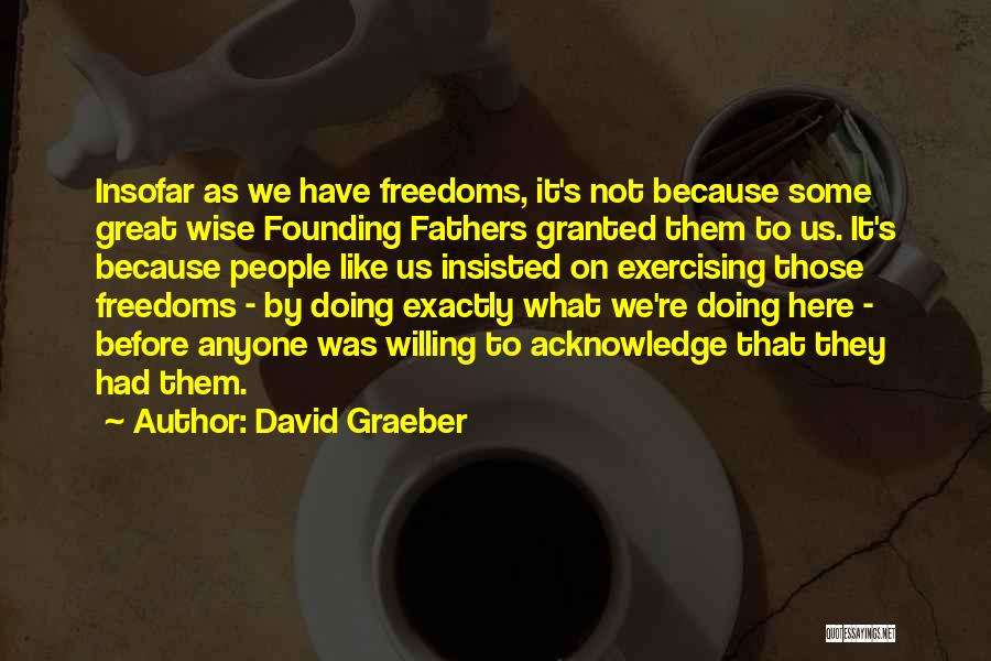 David Graeber Quotes: Insofar As We Have Freedoms, It's Not Because Some Great Wise Founding Fathers Granted Them To Us. It's Because People