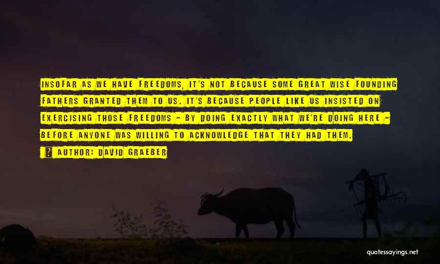 David Graeber Quotes: Insofar As We Have Freedoms, It's Not Because Some Great Wise Founding Fathers Granted Them To Us. It's Because People