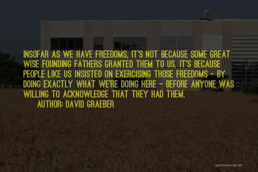 David Graeber Quotes: Insofar As We Have Freedoms, It's Not Because Some Great Wise Founding Fathers Granted Them To Us. It's Because People