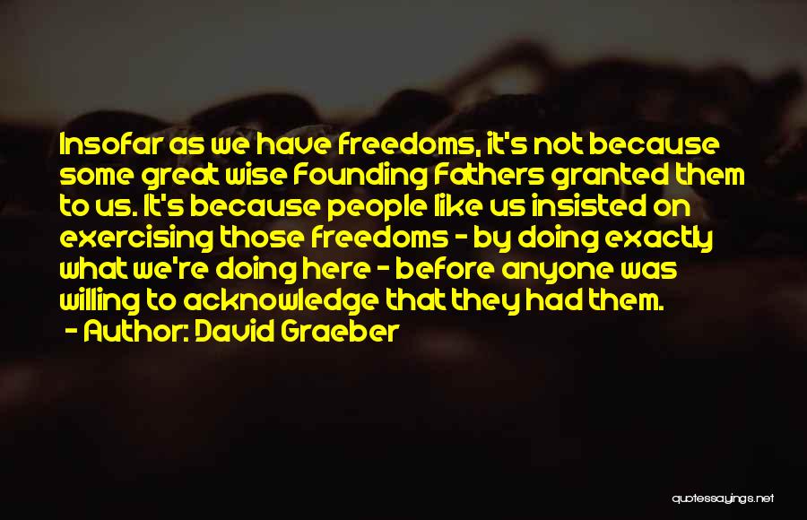 David Graeber Quotes: Insofar As We Have Freedoms, It's Not Because Some Great Wise Founding Fathers Granted Them To Us. It's Because People