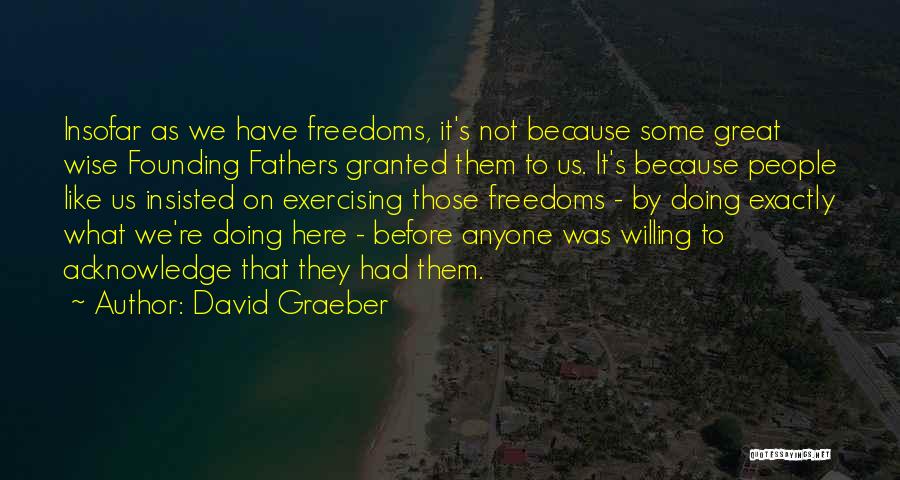 David Graeber Quotes: Insofar As We Have Freedoms, It's Not Because Some Great Wise Founding Fathers Granted Them To Us. It's Because People