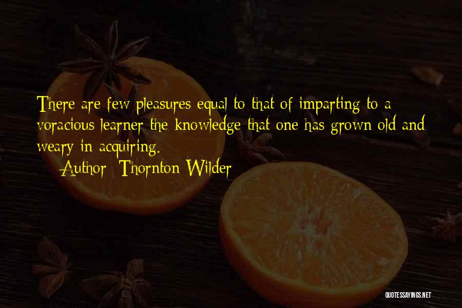 Thornton Wilder Quotes: There Are Few Pleasures Equal To That Of Imparting To A Voracious Learner The Knowledge That One Has Grown Old