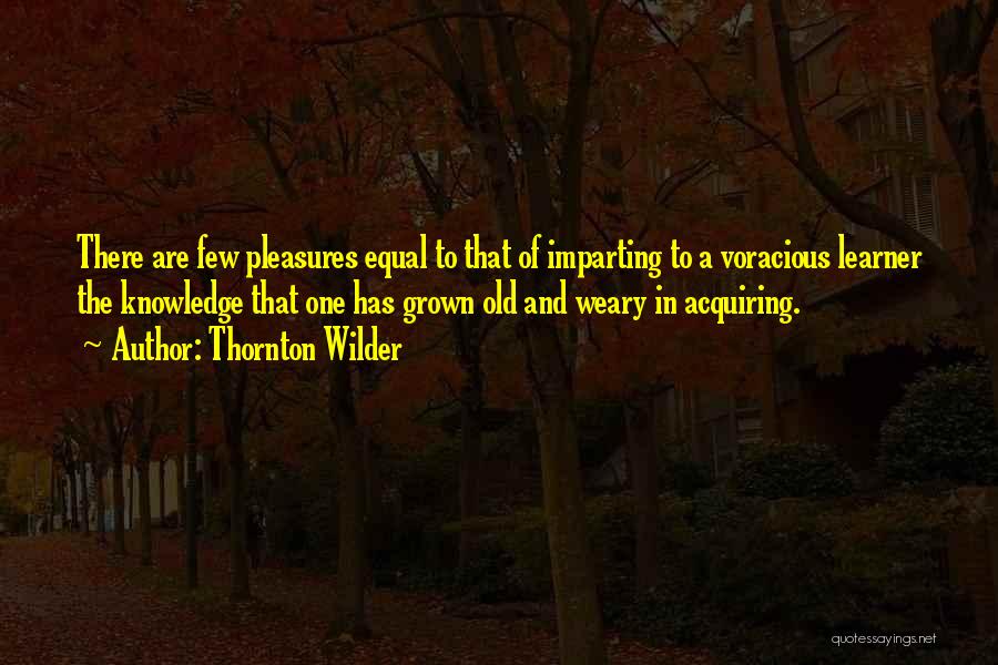 Thornton Wilder Quotes: There Are Few Pleasures Equal To That Of Imparting To A Voracious Learner The Knowledge That One Has Grown Old