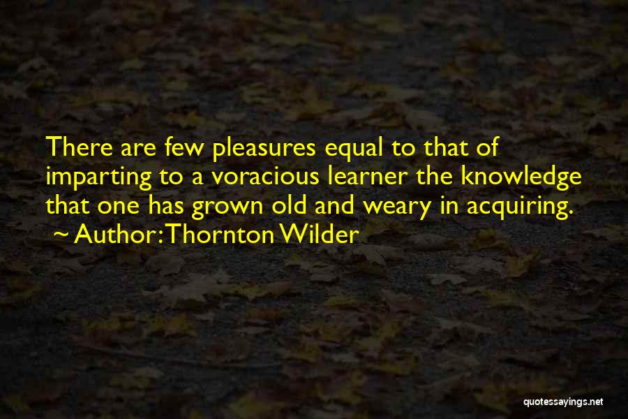 Thornton Wilder Quotes: There Are Few Pleasures Equal To That Of Imparting To A Voracious Learner The Knowledge That One Has Grown Old