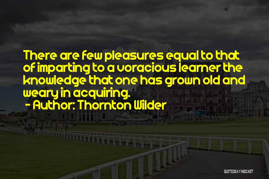 Thornton Wilder Quotes: There Are Few Pleasures Equal To That Of Imparting To A Voracious Learner The Knowledge That One Has Grown Old