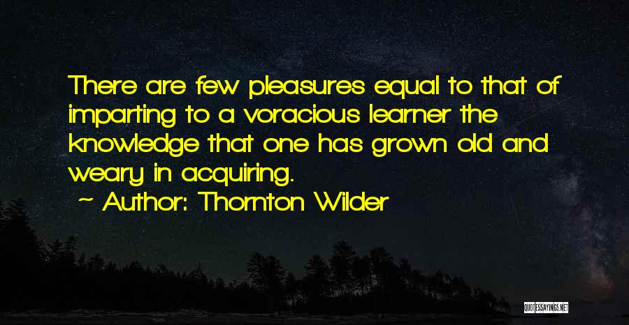 Thornton Wilder Quotes: There Are Few Pleasures Equal To That Of Imparting To A Voracious Learner The Knowledge That One Has Grown Old