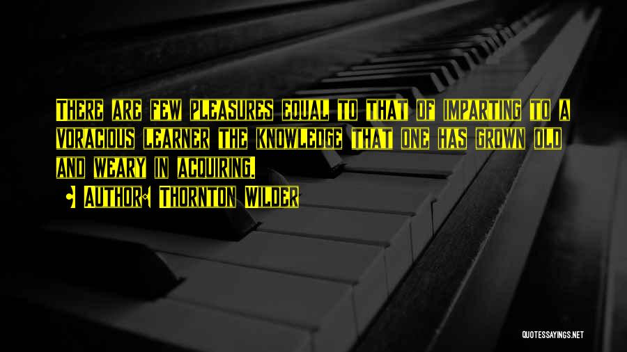 Thornton Wilder Quotes: There Are Few Pleasures Equal To That Of Imparting To A Voracious Learner The Knowledge That One Has Grown Old