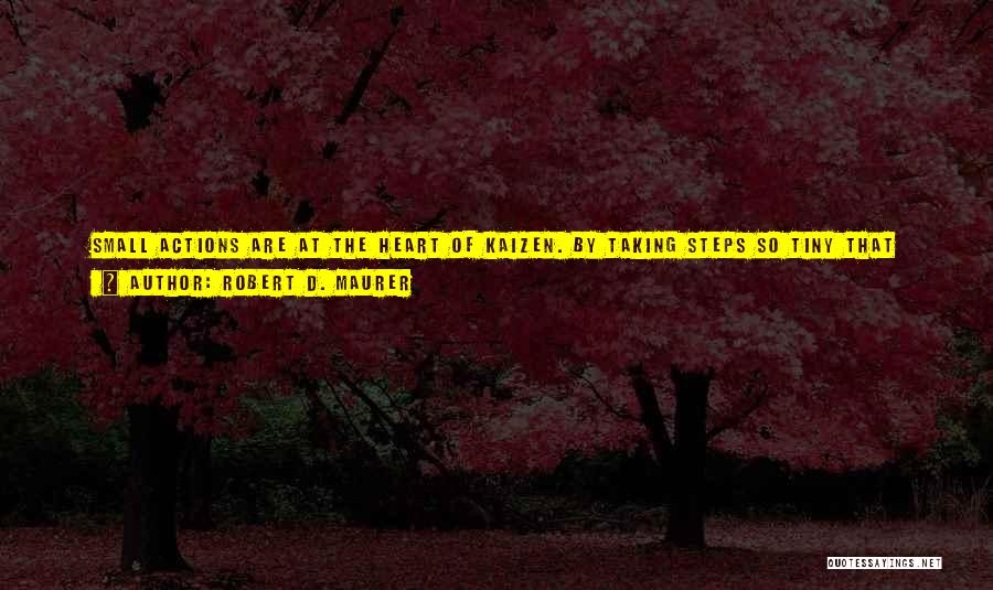 Robert D. Maurer Quotes: Small Actions Are At The Heart Of Kaizen. By Taking Steps So Tiny That They Seem Trivial Or Even Laughable,