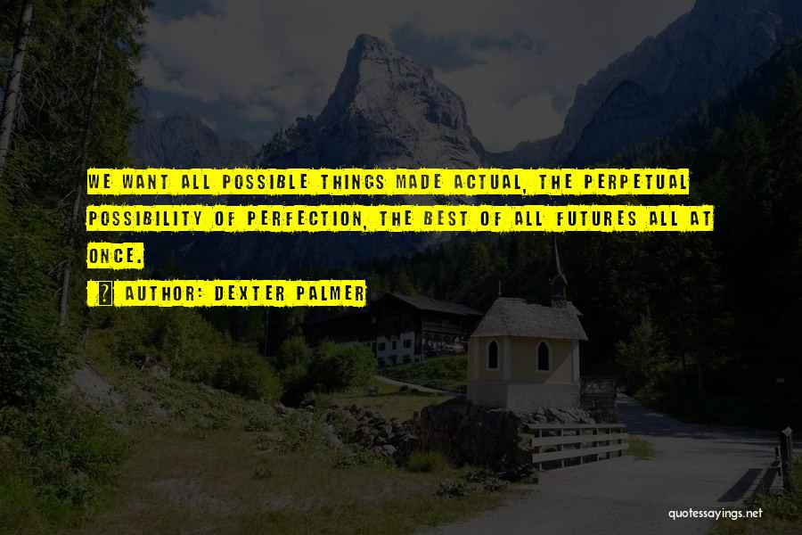 Dexter Palmer Quotes: We Want All Possible Things Made Actual, The Perpetual Possibility Of Perfection, The Best Of All Futures All At Once.