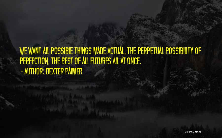 Dexter Palmer Quotes: We Want All Possible Things Made Actual, The Perpetual Possibility Of Perfection, The Best Of All Futures All At Once.