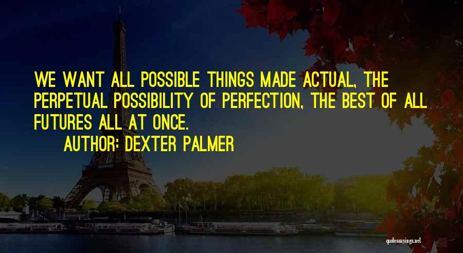 Dexter Palmer Quotes: We Want All Possible Things Made Actual, The Perpetual Possibility Of Perfection, The Best Of All Futures All At Once.