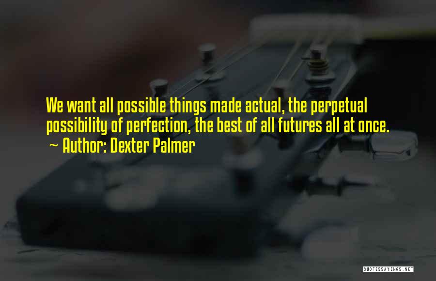 Dexter Palmer Quotes: We Want All Possible Things Made Actual, The Perpetual Possibility Of Perfection, The Best Of All Futures All At Once.