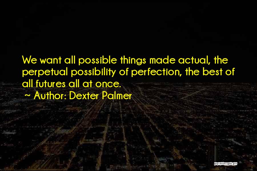 Dexter Palmer Quotes: We Want All Possible Things Made Actual, The Perpetual Possibility Of Perfection, The Best Of All Futures All At Once.