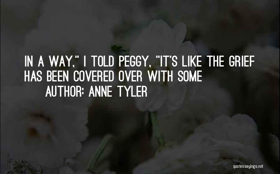 Anne Tyler Quotes: In A Way, I Told Peggy, It's Like The Grief Has Been Covered Over With Some