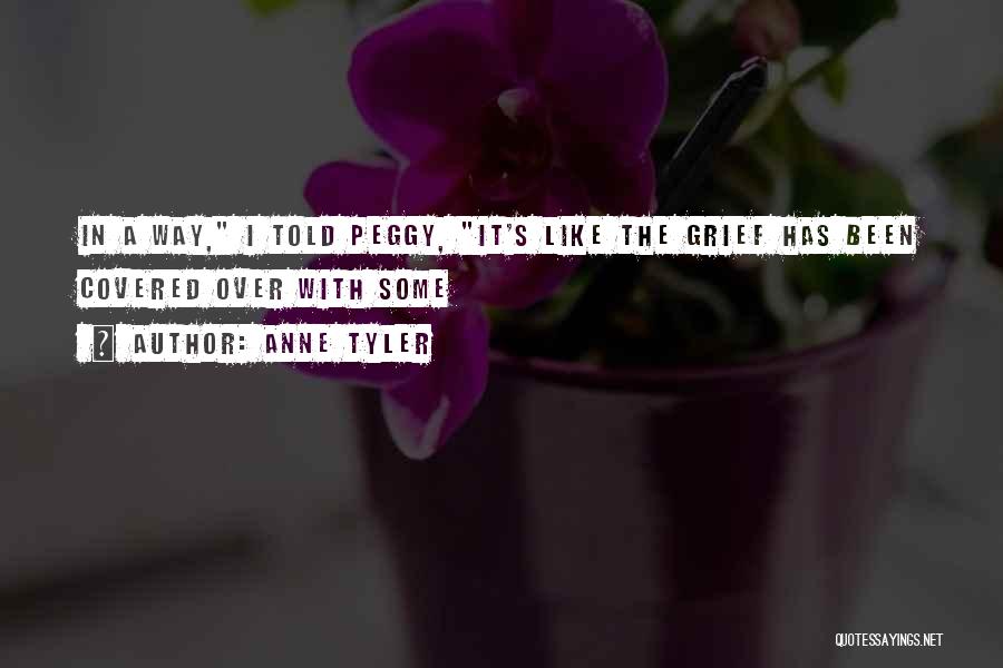 Anne Tyler Quotes: In A Way, I Told Peggy, It's Like The Grief Has Been Covered Over With Some