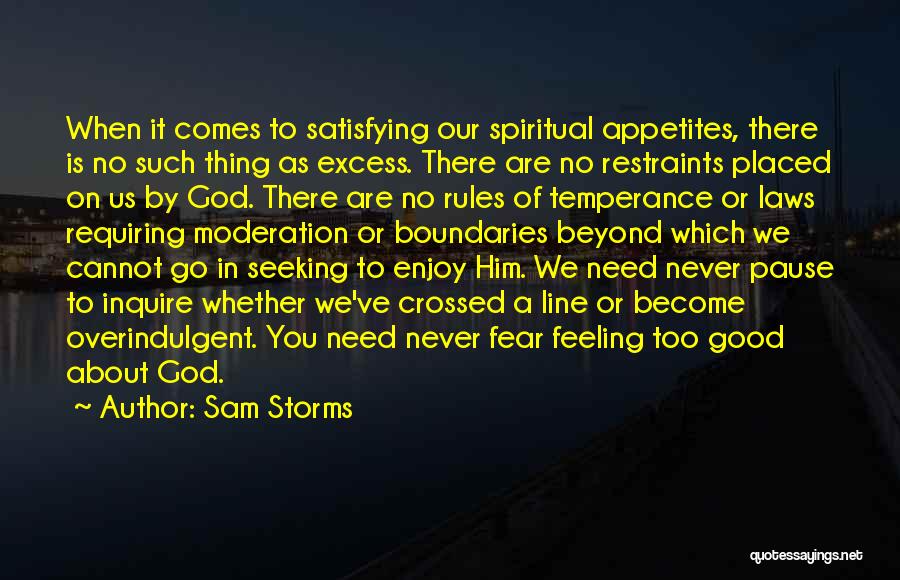 Sam Storms Quotes: When It Comes To Satisfying Our Spiritual Appetites, There Is No Such Thing As Excess. There Are No Restraints Placed