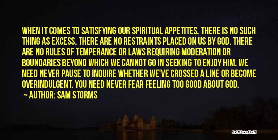 Sam Storms Quotes: When It Comes To Satisfying Our Spiritual Appetites, There Is No Such Thing As Excess. There Are No Restraints Placed