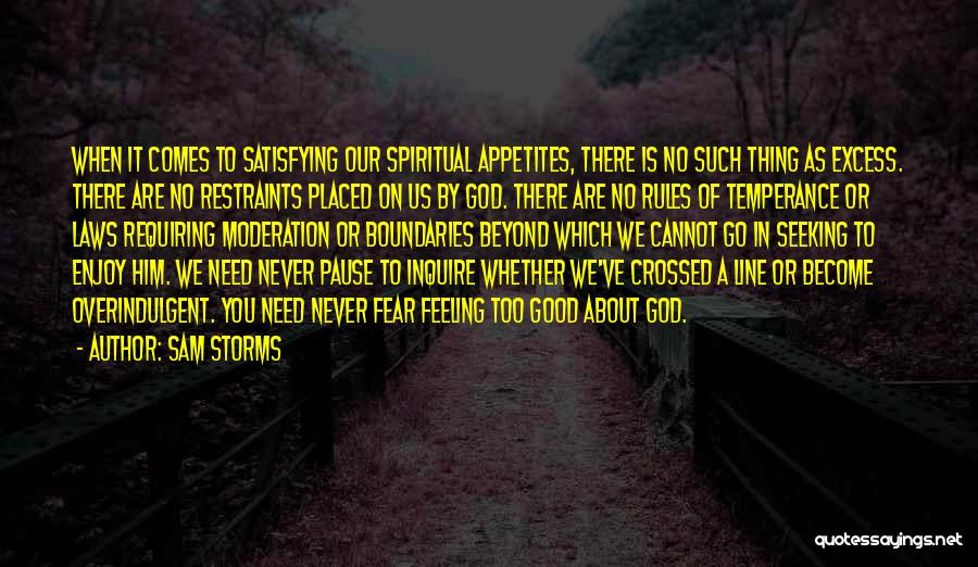 Sam Storms Quotes: When It Comes To Satisfying Our Spiritual Appetites, There Is No Such Thing As Excess. There Are No Restraints Placed